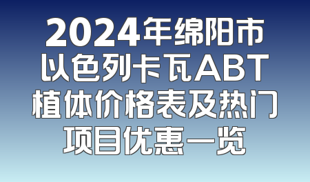 2024年绵阳市以色列卡瓦ABT植体价格表及热门项目优惠一览