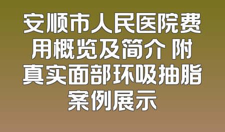 安顺市人民医院费用概览及简介 附真实面部环吸抽脂案例展示