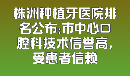 株洲种植牙医院排名公布：市中心口腔科技术信誉高，受患者信赖
