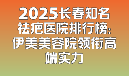 2025长春知名祛疤医院排行榜：伊美美容院领衔高端实力