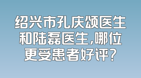 绍兴市孔庆颂医生和陆磊医生，哪位更受患者好评？