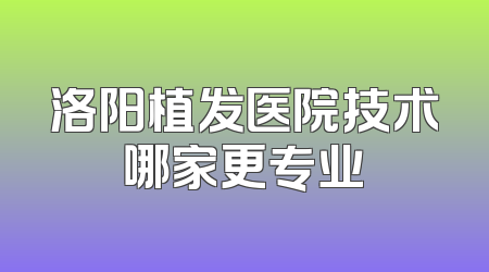 洛阳植发医院技术哪家更专业