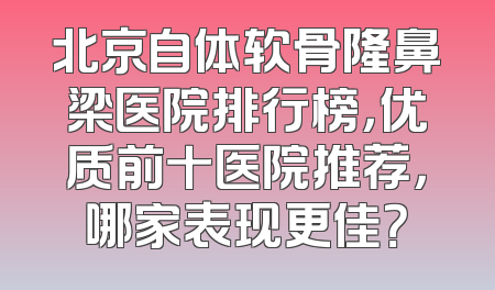 北京自体软骨隆鼻梁医院排行榜，优质前十医院推荐，哪家表现更佳？