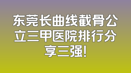 东莞长曲线截骨公立三甲医院排行分享三强！