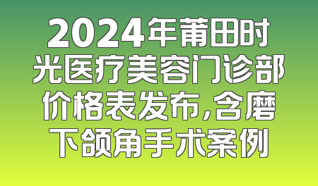 2024年莆田时光医疗美容门诊部价格表发布，含磨下颌角手术案例