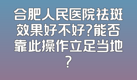 合肥人民医院祛斑效果好不好？能否靠此操作立足当地？