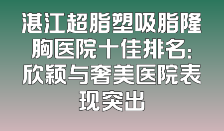 湛江超脂塑吸脂隆胸医院十佳排名：欣颖与奢美医院表现突出