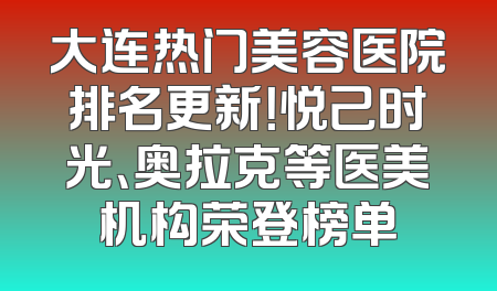 大连热门美容医院排名更新！悦己时光、奥拉克等医美机构荣登榜单