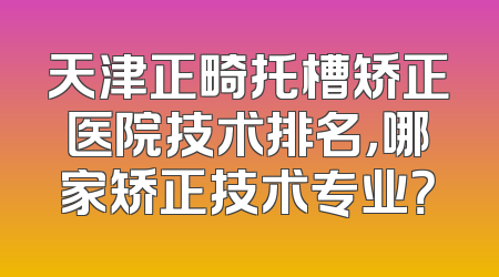 天津正畸托槽矫正医院技术排名，哪家矫正技术专业？