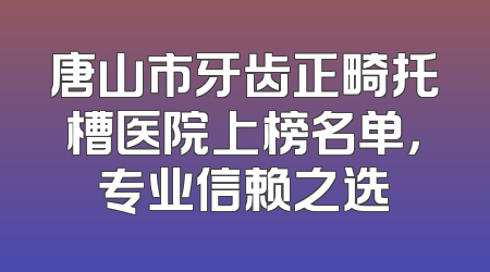 唐山市牙齿正畸托槽医院上榜名单，专业信赖之选