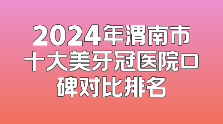 2024年渭南市十大美牙冠医院口碑对比排名