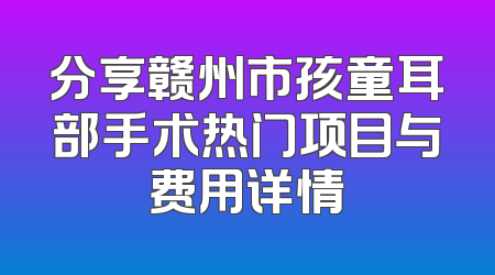 分享赣州市孩童耳部手术热门项目与费用详情