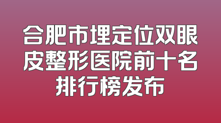 合肥市埋定位双眼皮整形医院前十名排行榜发布