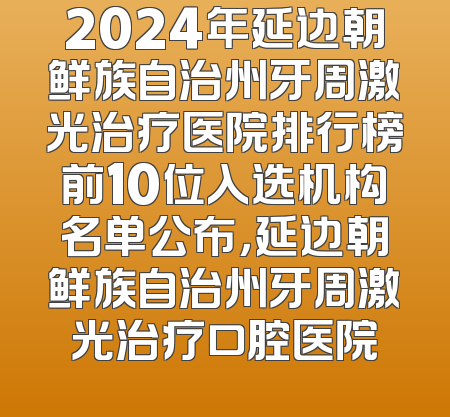 2024年延边朝鲜族自治州牙周激光治疗医院排行榜前10位入选机构名单公布，延边朝鲜族自治州牙周激光治疗口腔医院