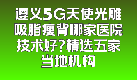 遵义5G天使光雕吸脂瘦背哪家医院技术好？精选五家当地机构