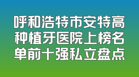 呼和浩特市安特高种植牙医院上榜名单前十强私立盘点