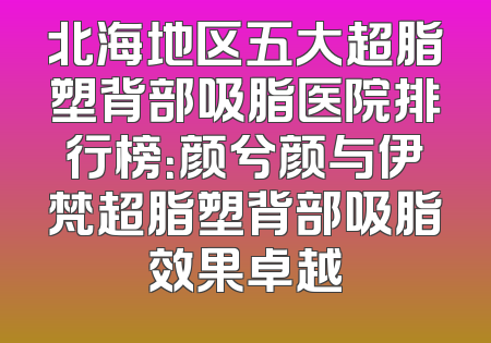 北海地区五大超脂塑背部吸脂医院排行榜：颜兮颜与伊梵超脂塑背部吸脂效果卓越