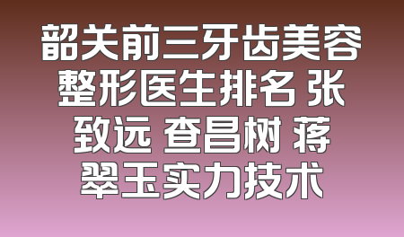 韶关前三牙齿美容整形医生排名 张致远 查昌树 蒋翠玉实力技术