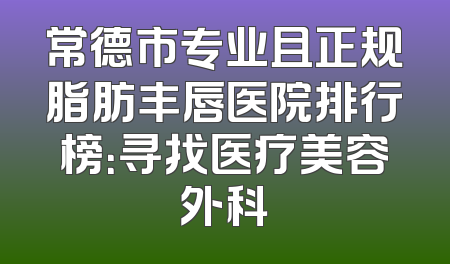 常德市专业且正规脂肪丰唇医院排行榜：寻找医疗美容外科