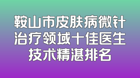 鞍山市皮肤病微针治疗领域十佳医生技术精湛排名