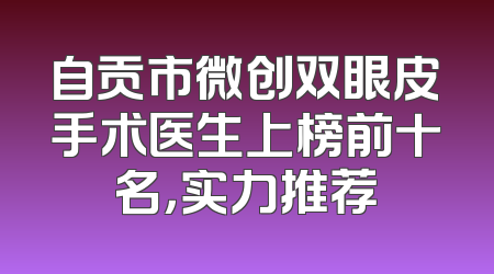 自贡市微创双眼皮手术医生上榜前十名，实力推荐