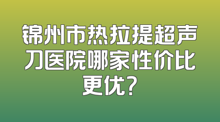 锦州市热拉提超声刀医院哪家性价比更优？
