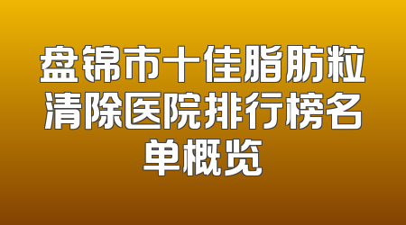 盘锦市十佳脂肪粒清除医院排行榜名单概览