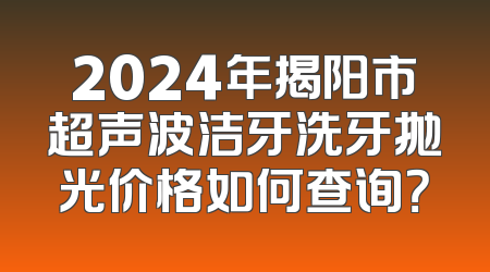 2024年揭阳市超声波洁牙洗牙抛光价格如何查询？