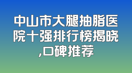 中山市大腿抽脂医院十强排行榜揭晓，口碑推荐