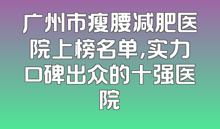 广州市瘦腰减肥医院上榜名单，实力口碑出众的十强医院