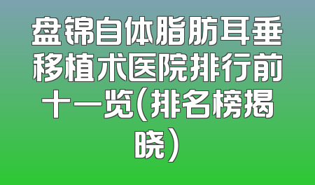 盘锦自体脂肪耳垂移植术医院排行前十一览（排名榜揭晓）