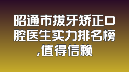 昭通市拔牙矫正口腔医生实力排名榜，值得信赖