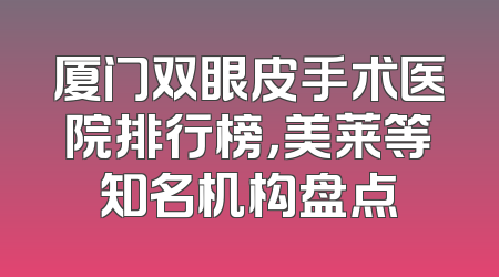 厦门双眼皮手术医院排行榜，美莱等知名机构盘点