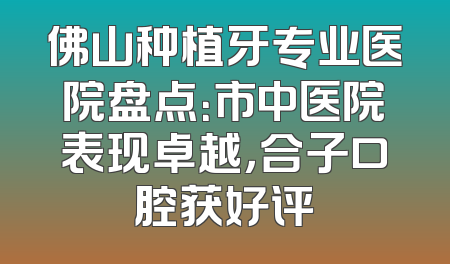 佛山种植牙专业医院盘点：市中医院表现卓越，合子口腔获好评