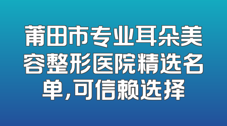 莆田市专业耳朵美容整形医院精选名单，可信赖选择