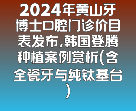 2024年黄山牙博士口腔门诊价目表发布，韩国登腾种植案例赏析（含全瓷牙与纯钛基台）