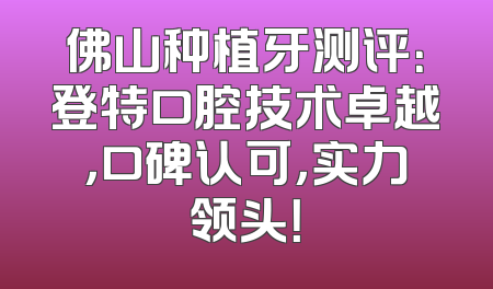 佛山种植牙测评：登特口腔技术卓越，口碑认可，实力领头！