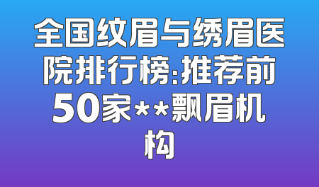 全国纹眉与绣眉医院排行榜：推荐前50家**飘眉机构