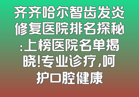 齐齐哈尔智齿发炎修复医院排名探秘：上榜医院名单揭晓！专业诊疗，呵护口腔健康