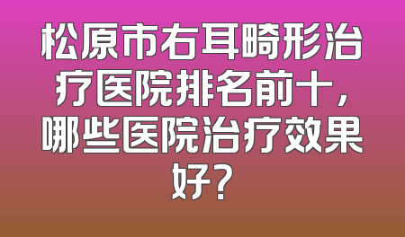 松原市右耳畸形治疗医院排名前十，哪些医院治疗效果好？
