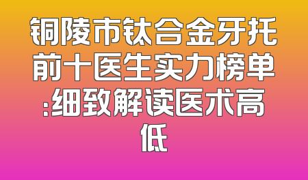 铜陵市钛合金牙托前十医生实力榜单：细致解读医术高低
