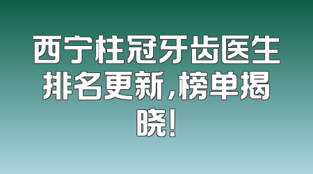 西宁柱冠牙齿医生排名更新，榜单揭晓！