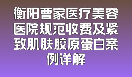 衡阳曹家医疗美容医院规范收费及紧致肌肤胶原蛋白案例详解