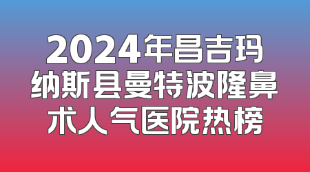 2024年昌吉玛纳斯县曼特波隆鼻术人气医院热榜
