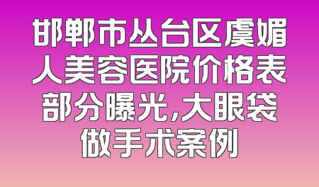 邯郸市丛台区虞媚人美容医院价格表部分曝光，大眼袋做手术案例
