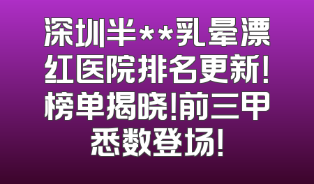 深圳半**乳晕漂红医院排名更新！榜单揭晓！前三甲悉数登场！