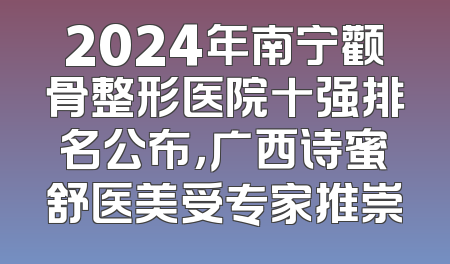 2024年南宁颧骨整形医院十强排名公布，广西诗蜜舒医美受专家推崇