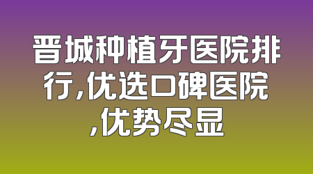 晋城种植牙医院排行，优选口碑医院，优势尽显