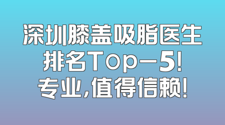 深圳膝盖吸脂医生排名Top_5！专业，值得信赖！