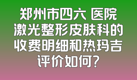 郑州市四六〇医院激光整形皮肤科的收费明细和热玛吉评价如何？